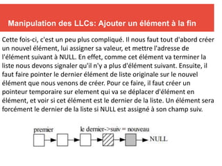 Manipulation des LLCs: Ajouter un élément à la fin
Cette fois-ci, c'est un peu plus compliqué. Il nous faut tout d'abord créer
un nouvel élément, lui assigner sa valeur, et mettre l'adresse de
l'élément suivant à NULL. En effet, comme cet élément va terminer la
liste nous devons signaler qu'il n'y a plus d'élément suivant. Ensuite, il
faut faire pointer le dernier élément de liste originale sur le nouvel
élément que nous venons de créer. Pour ce faire, il faut créer un
pointeur temporaire sur element qui va se déplacer d'élément en
élément, et voir si cet élément est le dernier de la liste. Un élément sera
forcément le dernier de la liste si NULL est assigné à son champ suiv.
 