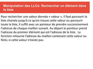 Manipulation des LLCs: Rechercher un élément dans
la liste
Pour rechercher une valeur donnée « valeur », il faut parcourir la
liste chainée jusqu’à ce qu’on trouve cette valeur ou parcourir
toute la liste, il suffit avec un pointeur de prendre successivement
l'adresse de chaque maillon suivant. Au départ le pointeur prend
l'adresse du premier élément qui est l'adresse de la liste. La
fonction retourne l’adresse du maillon contenant cette valeur ou
NULL si cette valeur n’existe pas.
 