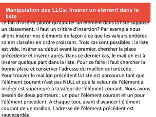 Manipulation des LLCs: Insérer un élément dans la
liste
Le fait d'insérer plutôt qu'ajouter un élément dans la liste suppose
un classement. Il faut un critère d'insertion? Par exemple nous
allons insérer nos éléments de façon à ce que les valeurs entières
soient classées en ordre croissant. Trois cas sont possibles : la liste
est vide, insérer au début avant le premier, chercher la place
précédente et insérer après. Dans ce dernier cas, le maillon est à
insérer quelque part dans la liste. Pour ce faire il faut chercher la
bonne place et conserver l'adresse du maillon qui précède.
Pour trouver le maillon précédent la liste est parcourue tant que
l'élément courant n'est pas NULL et que la valeur de l'élément à
insérer est supérieure à la valeur de l'élément courant. Nous avons
besoin de deux pointeurs : un pour l'élément courant et un pour
l'élément précédent. A chaque tour, avant d'avancer l'élément
courant de un maillon, l'adresse de l'élément précédent est
sauvegardée
 