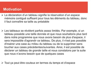 2
Motivation
 La déclaration d’un tableau signifie la réservation d’un espace
mémoire contiguë suffisant pour tous les éléments du tableau, donc
il faut connaître sa taille au préalable
 Les tableaux se révèlent parfois assez limités. Par exemple, si un
tableau possède une taille donnée et que nous souhaitons plus tard
dans notre programme que nous avons besoin de plus d'espace, il
sera impossible d'agrandir ce tableau. De plus, il n'est pas possible
d'insérer une case au milieu du tableau ou de la supprimer sans
toucher aux cases précédentes/suivantes. Ainsi, il est possible de
déclarer un tableau de grande taille et nous constatons par la suite
que nous n’avons besoin que de quelques cases
 Tout ça peut être couteux en termes du temps et d’espace
 