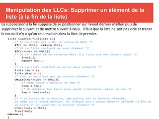 Manipulation des LLCs: Supprimer un élément de la
liste (à la fin de la liste)
La suppression à la fin suppose de se positionner sur l'avant dernier maillon puis de
supprimer le suivant et de mettre suivant à NULL. Il faut que la liste ne soit pas vide et traiter
le cas ou il n'y a qu'un seul maillon dans la liste, le premier.
 