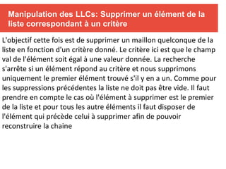 Manipulation des LLCs: Supprimer un élément de la
liste correspondant à un critère
L'objectif cette fois est de supprimer un maillon quelconque de la
liste en fonction d'un critère donné. Le critère ici est que le champ
val de l'élément soit égal à une valeur donnée. La recherche
s'arrête si un élément répond au critère et nous supprimons
uniquement le premier élément trouvé s'il y en a un. Comme pour
les suppressions précédentes la liste ne doit pas être vide. Il faut
prendre en compte le cas où l'élément à supprimer est le premier
de la liste et pour tous les autre éléments il faut disposer de
l'élément qui précède celui à supprimer afin de pouvoir
reconstruire la chaine
 