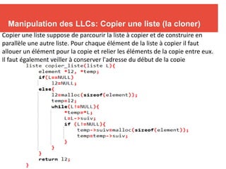 Manipulation des LLCs: Copier une liste (la cloner)
Copier une liste suppose de parcourir la liste à copier et de construire en
parallèle une autre liste. Pour chaque élément de la liste à copier il faut
allouer un élément pour la copie et relier les éléments de la copie entre eux.
Il faut également veiller à conserver l'adresse du début de la copie
 