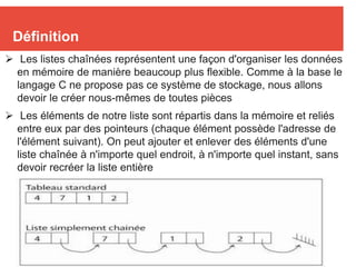 3
Définition
 Les listes chaînées représentent une façon d'organiser les données
en mémoire de manière beaucoup plus flexible. Comme à la base le
langage C ne propose pas ce système de stockage, nous allons
devoir le créer nous-mêmes de toutes pièces
 Les éléments de notre liste sont répartis dans la mémoire et reliés
entre eux par des pointeurs (chaque élément possède l'adresse de
l'élément suivant). On peut ajouter et enlever des éléments d'une
liste chaînée à n'importe quel endroit, à n'importe quel instant, sans
devoir recréer la liste entière
 