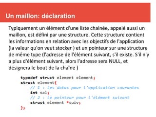 5
Un maillon: déclaration
Typiquement un élément d'une liste chainée, appelé aussi un
maillon, est défini par une structure. Cette structure contient
les informations en relation avec les objectifs de l'application
(la valeur qu'on veut stocker ) et un pointeur sur une structure
de même type (l'adresse de l'élément suivant, s'il existe. S'il n'y
a plus d'élément suivant, alors l'adresse sera NULL, et
désignera le bout de la chaîne )
 