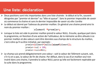 6
Une liste: déclaration
 Deux positions sont très importantes dans une liste chainée : le début et la fin, souvent
désignées par "premier et dernier" ou "tête et queue". Sans le premier impossible de savoir
où commence la chaine et sans le dernier impossible de savoir où elle s'arrête
 Le début est donné par l'adresse du premier maillon. En général une chaine prend ainsi le
nom du premier maillon :
 Lorsque la liste est vide le premier maillon prend la valeur NULL. Ensuite, quelque part dans
le programme, en fonction d'une action de l'utilisateur, de la mémoire va être allouée à ce
premier maillon et des valeurs vont être données aux champs de la structure du maillon,
c'est à dire qu'il va être initialisé, par exemple :
 Le champ suiv prend obligatoirement une valeur : soit la valeur de l'élément suivant, soit,
s'il n'y en a pas, la valeur de fin de chaine. Par défaut, dans la cas d'un maillon seul non
inséré dans une chaine, il prendra la valeur NULL parce qu'elle est facilement repérable par
la suite dans le programme.
 