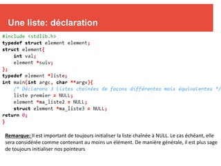 7
Une liste: déclaration
Remarque: Il est important de toujours initialiser la liste chaînée à NULL. Le cas échéant, elle
sera considérée comme contenant au moins un élément. De manière générale, il est plus sage
de toujours initialiser nos pointeurs
 
