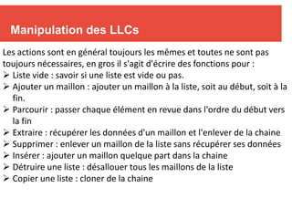 8
Manipulation des LLCs
Les actions sont en général toujours les mêmes et toutes ne sont pas
toujours nécessaires, en gros il s'agit d'écrire des fonctions pour :
 Liste vide : savoir si une liste est vide ou pas.
 Ajouter un maillon : ajouter un maillon à la liste, soit au début, soit à la
fin.
 Parcourir : passer chaque élément en revue dans l'ordre du début vers
la fin
 Extraire : récupérer les données d'un maillon et l'enlever de la chaine
 Supprimer : enlever un maillon de la liste sans récupérer ses données
 Insérer : ajouter un maillon quelque part dans la chaine
 Détruire une liste : désallouer tous les maillons de la liste
 Copier une liste : cloner de la chaine
 