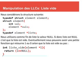 9
Manipulation des LLCs: Liste vide
Nous considérons la structure suivante:
Nous utilisons comme fin de liste la valeur NULL. Si donc liste est NULL
c'est que la liste est vide. Eventuellement nous pouvons avoir une petite
fonction qui retourne 1 ou 0 selon que la liste est vide ou pas :
 