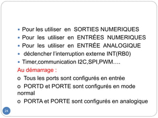24
 Pour les utiliser en SORTIES NUMERIQUES
 Pour les utiliser en ENTRÉES NUMERIQUES
 Pour les utiliser en ENTRÉE ANALOGIQUE
 déclencher l’interruption externe INT(RB0)
 Timer,communication I2C,SPI,PWM….
Au démarrage :
o Tous les ports sont configurés en entrée
o PORTD et PORTE sont configurés en mode
normal
o PORTA et PORTE sont configurés en analogique
 
