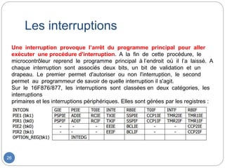 Les interruptions
26
Une interruption provoque l’arrêt du programme principal pour aller
exécuter une procédure d'interruption. A la fin de cette procédure, le
microcontrôleur reprend le programme principal à l’endroit où il l’a laissé. A
chaque interruption sont associés deux bits, un bit de validation et un
drapeau. Le premier permet d'autoriser ou non l'interruption, le second
permet au programmeur de savoir de quelle interruption il s'agit.
Sur le 16F876/877, les interruptions sont classées en deux catégories, les
interruptions
primaires et les interruptions périphériques. Elles sont gérées par les registres :
 