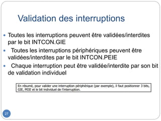 Validation des interruptions
27
 Toutes les interruptions peuvent être validées/interdites
par le bit INTCON.GIE
 Toutes les interruptions périphériques peuvent être
validées/interdites par le bit INTCON.PEIE
 Chaque interruption peut être validée/interdite par son bit
de validation individuel
 