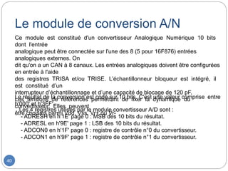 40
Ce module est constitué d'un convertisseur Analogique Numérique 10 bits
dont l'entrée
analogique peut être connectée sur l'une des 8 (5 pour 16F876) entrées
analogiques externes. On
dit qu'on a un CAN à 8 canaux. Les entrées analogiques doivent être configurées
en entrée à l'aide
des registres TRISA et/ou TRISE. L’échantillonneur bloqueur est intégré, il
est constitué d’un
interrupteur d’échantillonnage et d’une capacité de blocage de 120 pF.
Les tensions de références permettant de fixer la dynamique du
convertisseur. Elles peuvent
être choisies parmi Vdd, Vss, Vr+ ou Vr-
Le résultat de la conversion est codé sur 10 bits. C'est une valeur comprise entre
h'000' et h'3FF'.
Les 4 registres utilisés par le module convertisseur A/D sont :
- ADRESH en h'1E' page 0 : MSB des 10 bits du résultat.
- ADRESL en h'9E' page 1 : LSB des 10 bits du résultat.
- ADCON0 en h'1F' page 0 : registre de contrôle n°0 du convertisseur.
- ADCON1 en h'9F' page 1 : registre de contrôle n°1 du convertisseur.
Le module de conversion A/N
 