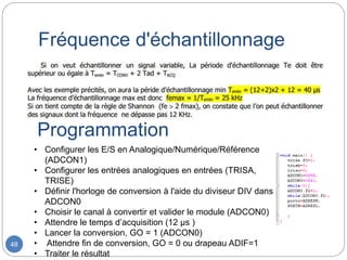 Fréquence d'échantillonnage
48
• Configurer les E/S en Analogique/Numérique/Référence
(ADCON1)
• Configurer les entrées analogiques en entrées (TRISA,
TRISE)
• Définir l'horloge de conversion à l'aide du diviseur DIV dans
ADCON0
• Choisir le canal à convertir et valider le module (ADCON0)
• Attendre le temps d’acquisition (12 µs )
• Lancer la conversion, GO = 1 (ADCON0)
• Attendre fin de conversion, GO = 0 ou drapeau ADIF=1
• Traiter le résultat
Programmation
 