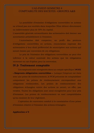 13
UAE-FSJEST-SEMSETRE 4
COMPTABILITE DES SOCIETES –GROUPES A&B
La possibilité d'émission d'obligations convertibles en actions
ne s'étend pas aux sociétés dans lesquelles l'Etat détient directement
ou indirectement plus de 50% du capital.
L'assemblée générale extraordinaire des actionnaires doit donner son
autorisation préalablement à l'émission.
L'autorisation doit comporter, au profit des porteurs
d'obligations convertibles en actions, renonciation expresse des
actionnaires à leur droit préférentiel de souscription aux actions qui
seront émises par conversion de ces obligations.
Le prix de l'émission des obligations convertibles ne peut être
inférieur à la valeur nominale des actions que les obligataires
recevront en cas d'option pour la conversion.
IV.2- Traitement comptable
Ces emprunts sont enregistrés dans un compte spécifique 14101
« Emprunts obligataires convertibles ». Lorsque l’emprunt est émis
avec une prime de remboursement, le PCM préconise de comptabiliser
uniquement les primes de remboursement correspondant aux
obligations remboursées. Les primes de remboursement des
obligations échangées contre des actions ne seront, en effet, pas
versées. Toutes les obligations sont ainsi enregistrées pour leur prix
d’émission. Les primes de remboursement ne sont comptabilisées
qu’au moment de leur règlement.
L’opération de conversion conduit à la constatation d’une prime
d’émission relative à l’émission des actions échangées.
Application n°3
 