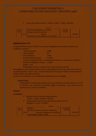 15
UAE-FSJEST-SEMSETRE 4
COMPTABILITE DES SOCIETES –GROUPES A&B
 Primes de remboursement : 4 000 x (2 000 – 1 950) = 200 000
14101
6307
Emprunts obligataires convertibles
Charges financières diverses
7 800 000
200 000
5141 Banque
Remboursement des obligations non échangées
8 000 000
Application n°4 :
La société DOHA a émis le 1.04.N-4 un emprunt obligataire convertible en actions aux
conditions suivantes :
- Valeur nominale : 2 000
- Taux d’intérêt : 5%
- Prix d’émission : 1 950
- Prix de remboursement : LE PAIR
- Prime de remboursement : amortissement linaire sur la durée de l’emprunt
- Nombre d’obligations émises : 10 000
- Durée : 5 ans
- Echangeable contre 4 actions d’une valeur nominale de 400
Ces obligations sont remboursables in fine ou échangeable contre des actions le 31.03.N+1
au gré des porteurs. Parmi ceux- ci 6 000 choisissent l’échange et 4 000 le remboursement.
L’action DOHA cote 650 le 31.03.N.
Les frais et commissions sur les différentes opérations seront négligés.
Travail à faire :
Comptabiliser l’émission de cet emprunt au prix d’émission et les écritures au 31.3.N
et 31.3N+1. Les écritures d’inventaire jugées nécessaires, mais autres que les
intérêts courus, seront constatées.
Solution :
1- Emission :
 Montant des primes de remboursement :
(2 000 – 1 950) x 10 000 = 500 000.
 Amortissement de la prime de remboursement en N-4
500 000 / 5 x 9/12 = 75 000.
5141
2130
Banque
Primes de remboursement des obligations
19 500 000
500 000
14101 Emprunts obligataires convertibles
Souscription (2 000 x 10 000)
20 000 000
31/3/N +1
1/4/N-4
 