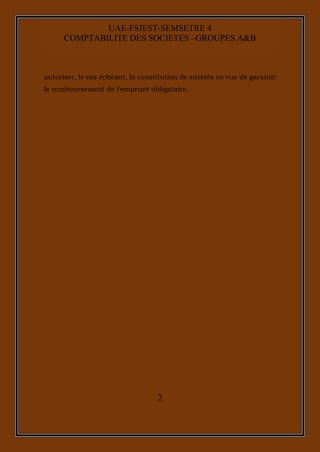 2
UAE-FSJEST-SEMSETRE 4
COMPTABILITE DES SOCIETES –GROUPES A&B
autoriser, le cas échéant, la constitution de sûretés en vue de garantir
le remboursement de l'emprunt obligataire.
 