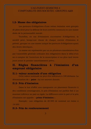 3
UAE-FSJEST-SEMSETRE 4
COMPTABILITE DES SOCIETES –GROUPES A&B
I.2- Masse des obligataires
Les porteurs d'obligations d'une même émission sont groupés
de plein droit pour la défense de leurs intérêts communs en une masse
dotée de la personnalité morale.
Toutefois, en cas d'émissions successives d'obligations, la
société peut, lorsqu'une clause de chaque contrat d'émission le
prévoit, grouper en une masse unique les porteurs d'obligations ayant
des droits identiques.
La masse est représentée par un ou plusieurs mandataires élus
par l'assemblée générale ordinaire des obligataires dans le délai d'un
an à compter de l'ouverture de la souscription et au plus tard trente
jours avant le premier amortissement prévu.
II. Règles financières à l’émission d’un
emprunt obligataire
II.1- valeur nominale d’une obligation
Cette valeur nominale ne peut être inférieure à 100 dirhams. La
dénomination de « paire » lui est souvent donnée.
II.2- Prix d’émission
Dans le but d’offrir aux épargnants un placement financier à
des conditions avantageuses, le prix d’émission est parfois fixé à un
montant inférieur au pair ou égale. La différence entre le pair et le prix
d’émission est appelée « prime d’émission ».
Exemple : une obligation de 20 000 de nominal est émise à
19 950.
II.3- Prix de remboursement
 