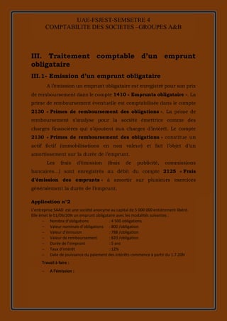 6
UAE-FSJEST-SEMSETRE 4
COMPTABILITE DES SOCIETES –GROUPES A&B
III. Traitement comptable d’un emprunt
obligataire
III.1- Emission d’un emprunt obligataire
A l’émission un emprunt obligataire est enregistré pour son prix
de remboursement dans le compte 1410 « Emprunts obligataire ». La
prime de remboursement éventuelle est comptabilisée dans le compte
2130 « Primes de remboursement des obligations ». La prime de
remboursement s’analyse pour la société émettrice comme des
charges financières qui s’ajoutent aux charges d’intérêt. Le compte
2130 « Primes de remboursement des obligations » constitue un
actif fictif (immobilisations en non valeur) et fait l’objet d’un
amortissement sur la durée de l’emprunt.
Les frais d’émission (frais de publicité, commissions
bancaires…) sont enregistrés au débit du compte 2125 « Frais
d’émission des emprunts » à amortir sur plusieurs exercices
généralement la durée de l’emprunt.
Application n°2
L’entreprise SAAD est une société anonyme au capital de 5 000 000 entièrement libéré.
Elle émet le 01/06/20N un emprunt obligataire avec les modalités suivantes :
 Nombre d’obligations : 4 500 obligations
 Valeur nominale d’obligations : 800 /obligation
 Valeur d’émission : 788 /obligation
 Valeur de remboursement : 820 /obligation
 Durée de l’emprunt : 5 ans
 Taux d’intérêt : 12%
 Date de jouissance du paiement des intérêts commence à partir du 1.7.20N
Travail à faire :
 A l’émission :
 