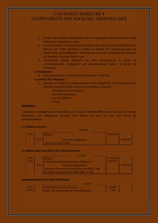7
UAE-FSJEST-SEMSETRE 4
COMPTABILITE DES SOCIETES –GROUPES A&B
1. Passer les écritures comptables tout en supposant que l’entreprise émet
l’emprunt obligataire au pair.
2. La souscription et l’émission de l’emprunt est faite par l’intermédiaire de la
Banque XX. Cette dernière a débité le compte de l’entreprise par une
commission de 5/obligation. Présenter les écritures comptables en utilisant
les données stipulant dans le cas.
3. L’entreprise décide d’amortir les frais d’émission et la prime de
remboursement ; Enregistrer cet amortissement selon la durée de
l’emprunt.
 A l’inventaire :
4. Calculer et passer les écritures d’inventaire : Intérêts.
 Le service de l’emprunt :
5. Calculer et traiter le remboursement des obligations et le paiement des
intérêts au 01/01/20N+1 dans les conditions suivantes :
- Amortissement constant ;
- Annuité constante ;
- Cas du Différé ;
- In fine.
Solution :
L’émission d’obligations est identifiée par le taux d’intérêt offert et par le mois et l’année
d’émission. Les obligations peuvent être émises au pair, ou avec une prime de
remboursement.
1- Emission au pair :
5141 Banque 3 600 000
1410 Emprunts obligataires
Emission (4 500 x 800)
3 600 000
2- mission avec une prime de remboursement :
5141
2130
Banque
Primes de remboursement des obligations
3 546 000
144 000
1410 Emprunts obligataires
émission d’un emprunt obligataire de 4500 × 788
prime de remboursement (820-788) x 4 500
3 690 000
Comptabilisation des frais d’émission :
2125
34551
Frais d’émission des emprunts
Etat, TVA récupérable sur immobilisation
22 500
2 250
1/1/20N
1/6/20N
1/6/20N
 