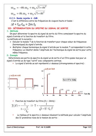 Cours d’électronique Prof : Mr H.SABIR Page 13/C
4.2.3- Bande rejetée à -3dB
C'est la différence entre les fréquences de coupure haute et basse :
III- DÉTERMINATION DU SPECTRE DU SIGNAL DE SORTIE
1- Méthode
On peut déterminer le spectre du signal de sortie du filtre connaissant le spectre du
signal d'entrée et la fonction de transfert du filtre.
La méthode est la suivante :
 Calculer le module T de la fonction de transfert pour chaque valeur de fréquences
(harmoniques) du signal d'entrée.
 Multiplier chaque harmonique du signal d'entrée par le module T correspondant à cette
fréquence. Le résultat donne l'amplitude de l'harmonique du signal de sortie pour cette
même fréquence.
2- Exemple
Déterminons une partie du spectre du signal us de sortie d'un filtre passe-bas pour un
signal d'entrée ue de type "carré" avec composante continue.
 Le signal d'entrée ue est représenté ci-dessous (chronogramme et spectre) :
 Fonction de transfert du filtre (fc = 2kHz) :
 Le tableau et le spectre ci-dessous résument la méthode pour calculer l'amplitude
des 12 premières raies de la tension de sortie :
 