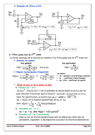 Cours d’électronique Prof : Mr H.SABIR Page 4/C
 Exemples de filtres actifs
b- Filtre passe-bas du 2
éme
ordre
La forme canonique de la fonction de transfert d'un filtre passe-bas du 2
éme
ordre est :
 Domaine de Laplace
Cas général Cas particulier
H(p) = avec p=jω H(p) =
 Régime harmonique(ou fréquentiel)
H(jω) =
 Étude du gain et de la phase en f(m)
Premier cas : m>1
-(ω/ωc)
2
+ 2mj (ω/ωc) + 1 est un polynôme du second degré en jω/ωc que l’on
peut chercher à factoriser sous la forme (1 + jω/ω1)(1 + jω/ω2) avec ω1 et ω2
réels. Par identification, on montre que :ω1,2 = ωc( )
ωc = est la moyenne géométrique de et
Donc H(jω) = X =H1(jω)XH2(jω)
Deuxième cas : m =1
ωc = ω1 = ω2 donc H(jω) = 1/(1+jω/ωc)
2
Troisième cas : m<1 (surtension)
Dans ce cas, les droites asymptotiques sont les mêmes que celles des cas
précédents. Cependant, la décomposition en produit de fonctions élémentaires
On définit :
 ωc : pulsation caractéristique naturelle
 m : coefficient d’amortissement
 Q= 1/2m : coefficient de qualité
 