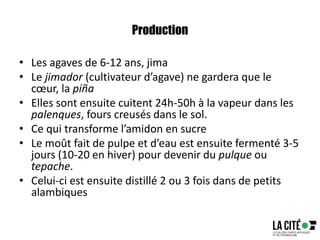Production
• Les agaves de 6-12 ans, jima
• Le jimador (cultivateur d’agave) ne gardera que le
cœur, la piña
• Elles sont ensuite cuitent 24h-50h à la vapeur dans les
palenques, fours creusés dans le sol.
• Ce qui transforme l’amidon en sucre
• Le moût fait de pulpe et d’eau est ensuite fermenté 3-5
jours (10-20 en hiver) pour devenir du pulque ou
tepache.
• Celui-ci est ensuite distillé 2 ou 3 fois dans de petits
alambiques
 