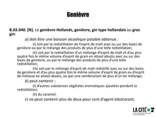 Genièvre
B.02.040. [N]. Le genièvre Hollands, genièvre, gin type hollandais ou gros
gin:
a) doit être une boisson alcoolique potable obtenue :
(i) soit par la redistillation de l’esprit de malt avec ou sur des baies de
genièvre ou par le mélange des produits de plus d’une telle redistillation,
(ii) soit par la redistillation d’un mélange d’esprit de malt et d’au plus
quatre fois le même volume d’esprit de grain en alcool absolu avec ou sur des
baies de genièvre, ou par le mélange des produits de plus d’une telle
redistillation,
(iii) soit par le mélange d’esprit de malt redistillé avec ou sur des baies
de genièvre et d’au plus quatre fois le même volume d’esprit de grain ou d’esprit
de mélasse en alcool absolu, ou par une combinaison de plus d’un tel mélange;
b) peut contenir :
(i) d’autres substances végétales aromatiques ajoutées pendant la
redistillation,
(ii) du caramel;
c) ne peut contenir plus de deux pour cent d’agent édulcorant;
 