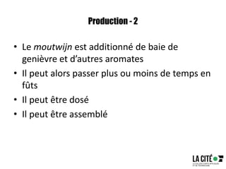 Production - 2
• Le moutwijn est additionné de baie de
genièvre et d’autres aromates
• Il peut alors passer plus ou moins de temps en
fûts
• Il peut être dosé
• Il peut être assemblé
 