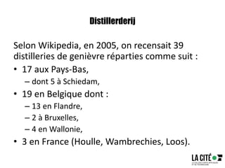 Distillerderij
Selon Wikipedia, en 2005, on recensait 39
distilleries de genièvre réparties comme suit :
• 17 aux Pays-Bas,
– dont 5 à Schiedam,
• 19 en Belgique dont :
– 13 en Flandre,
– 2 à Bruxelles,
– 4 en Wallonie,
• 3 en France (Houlle, Wambrechies, Loos).
 