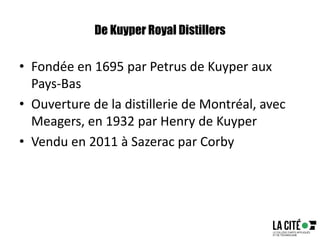 De Kuyper Royal Distillers
• Fondée en 1695 par Petrus de Kuyper aux
Pays-Bas
• Ouverture de la distillerie de Montréal, avec
Meagers, en 1932 par Henry de Kuyper
• Vendu en 2011 à Sazerac par Corby
 