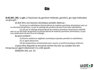 Gin
B.02.041. [N]. Le gin, à l’exclusion du genièvre Hollands, genièvre, gin type hollandais
ou gros gin :
a) doit être une boisson alcoolique potable obtenue :
(i) soit par la redistillation d’alcool dérivé de matières premières alimentaires avec ou
sur des baies de genièvre, ou par le mélange des produits de plus d’une telle redistillation,
(ii) soit par le mélange d’alcool dérivé de matières premières alimentaires redistillé
avec ou sur des baies de genièvre et d’alcool dérivé de matières premières alimentaires, ou par
une combinaison de plus d’un tel mélange;
b) peut contenir :
(i) d’autres substances végétales aromatiques ajoutées pendant la redistillation,
(ii) un agent édulcorant,
(iii) des préparations aromatisantes pour assurer un profil aromatique uniforme;
c) peut être étiqueté et annoncé comme Dry Gin ou London Dry Gin
lorsqu’aucun agent édulcorant n’y a été ajouté.
DORS/93-145, art. 15.
 