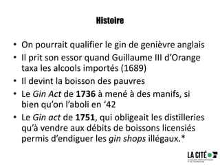 Histoire
• On pourrait qualifier le gin de genièvre anglais
• Il prit son essor quand Guillaume III d’Orange
taxa les alcools importés (1689)
• Il devint la boisson des pauvres
• Le Gin Act de 1736 à mené à des manifs, si
bien qu’on l’aboli en ‘42
• Le Gin act de 1751, qui obligeait les distilleries
qu’à vendre aux débits de boissons licensiés
permis d’endiguer les gin shops illégaux.*
 