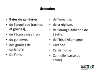 Aromates
• Baies de genévrier,
• de l'angélique (racines
et graines),
• de l'écorce de citron,
• du genièvre,
• des graines de
coriandre,
• De l’anis
• de l'amande,
• de la réglisse,
• de l'orange italienne de
Séville,
• de l’iris d’Allemagne
• Lavande
• Cardamome
• Cannelle (casse de
chine)
 