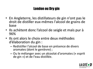 London ou Dry gin
• En Angleterre, les distillateurs de gin n'ont pas le
droit de distiller eux-mêmes l'alcool de grains de
base
• Ils achètent donc l’alcool de seigle et maïs pur à
96%
• Ils ont alors le choix entre deux méthodes
d’élaboration du gin :
– Redistiller l'alcool de base en présence de divers
aromates (dont le genièvre) ;
– Ou le mélanger avec un alcoolat d'aromates (« esprit
de gin ») et de l'eau distillée.
 