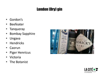 London (Dry) gin
• Gordon’s
• Beefeater
• Tanqueray
• Bombay Sapphire
• Ungava
• Hendricks
• Caorun
• Piger Henricus
• Victoria
• The Botanist
 