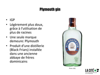 Plymouth gin
• IGP
• Légèrement plus doux,
grâce à l’utilisation de
plus de racines
• Une seule marque
demeure: Plymouth
• Produit d’une distillerie
(Black Friars) installée
dans une ancienne
abbaye de frères
dominicains
Photo: SAQ
 