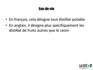 Eau-de-vie
• En français, cela désigne tout distillat potable
• En anglais, il désigne plus spécifiquement les
distillat de fruits autres que le raisin
 