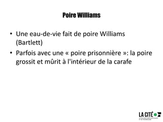 Poire Williams
• Une eau-de-vie fait de poire Williams
(Bartlett)
• Parfois avec une « poire prisonnière »: la poire
grossit et mûrit à l'intérieur de la carafe
 