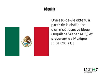 Téquila
Une eau-de-vie obtenu à
partir de la distillation
d’un moût d’agave bleue
(Tequilana Weber Azul,) et
provenant du Mexique
[B.02.090. (1)]
 