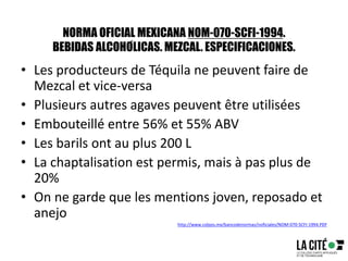 NORMA OFICIAL MEXICANA NOM-070-SCFI-1994.
BEBIDAS ALCOHÓLICAS. MEZCAL. ESPECIFICACIONES.
• Les producteurs de Téquila ne peuvent faire de
Mezcal et vice-versa
• Plusieurs autres agaves peuvent être utilisées
• Embouteillé entre 56% et 55% ABV
• Les barils ont au plus 200 L
• La chaptalisation est permis, mais à pas plus de
20%
• On ne garde que les mentions joven, reposado et
anejo
http://www.colpos.mx/bancodenormas/noficiales/NOM-070-SCFI-1994.PDF
 
