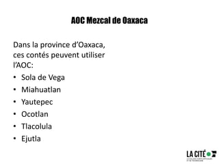 AOC Mezcal de Oaxaca
Dans la province d’Oaxaca,
ces contés peuvent utiliser
l’AOC:
• Sola de Vega
• Miahuatlan
• Yautepec
• Ocotlan
• Tlacolula
• Ejutla
 