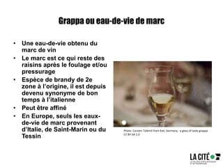 Grappa ou eau-de-vie de marc
• Une eau-de-vie obtenu du
marc de vin
• Le marc est ce qui reste des
raisins après le foulage et/ou
pressurage
• Espèce de brandy de 2e
zone à l’origine, il est depuis
devenu synonyme de bon
temps à l’italienne
• Peut être affiné
• En Europe, seuls les eaux-
de-vie de marc provenant
d’Italie, de Saint-Marin ou du
Tessin
Photo: Carsten Tolkmit from Kiel, Germany - a glass of tasty grappa
CC BY-SA 2.0
 