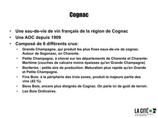 Cognac
• Une eau-de-vie de vin français de la région de Cognac
• Une AOC depuis 1909
• Composé de 6 différents crus:
• Grande Champagne, qui produit les plus fines eaux-de-vie de cognac.
Autour de Segonzac, en Charente.
• Petite Champagne, à cheval sur les départements de Charente et Charente-
Maritime (couches de calcaire moins épaisses qu'en Grande Champagne)
• Borderies : petite aire de production. Maturation plus rapide qu'en Grande
et Petite Champagne.
• Fins Bois: à la périphérie des trois zones, produit la majeure partie des
vins (42 %).
• Bons Bois, encore plus éloignés de Cognac. On parle ici de goût de terroir.
• Les Bois Ordinaires.
 