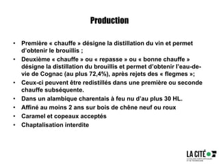 Production
• Première « chauffe » désigne la distillation du vin et permet
d’obtenir le brouillis ;
• Deuxième « chauffe » ou « repasse » ou « bonne chauffe »
désigne la distillation du brouillis et permet d’obtenir l’eau-de-
vie de Cognac (au plus 72,4%), après rejets des « flegmes »;
• Ceux-ci peuvent être redistillés dans une première ou seconde
chauffe subséquente.
• Dans un alambique charentais à feu nu d’au plus 30 HL.
• Affiné au moins 2 ans sur bois de chêne neuf ou roux
• Caramel et copeaux acceptés
• Chaptalisation interdite
 