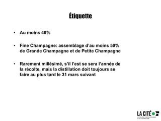 Étiquette
• Au moins 40%
• Fine Champagne: assemblage d’au moins 50%
de Grande Champagne et de Petite Champagne
• Rarement millésimé, s’il l’est se sera l’année de
la récolte, mais la distillation doit toujours se
faire au plus tard le 31 mars suivant
 