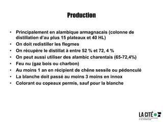 Production
• Principalement en alambique armagnacais (colonne de
distillation d’au plus 15 plateaux et 40 HL)
• On doit redistiller les flegmes
• On récupère le distillat à entre 52 % et 72, 4 %
• On peut aussi utiliser des alambic charentais (65-72,4%)
• Feu nu (gaz bois ou charbon)
• Au moins 1 an en récipient de chêne sessile ou pédonculé
• La blanche doit passé au moins 3 moins en innox
• Colorant ou copeaux permis, sauf pour la blanche
 