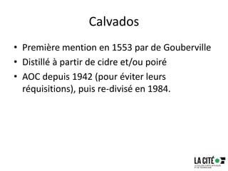Calvados
• Première mention en 1553 par de Gouberville
• Distillé à partir de cidre et/ou poiré
• AOC depuis 1942 (pour éviter leurs
réquisitions), puis re-divisé en 1984.
 