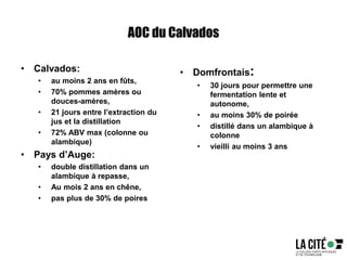 AOC du Calvados
• Calvados:
• au moins 2 ans en fûts,
• 70% pommes amères ou
douces-amères,
• 21 jours entre l’extraction du
jus et la distillation
• 72% ABV max (colonne ou
alambique)
• Pays d’Auge:
• double distillation dans un
alambique à repasse,
• Au mois 2 ans en chêne,
• pas plus de 30% de poires
• Domfrontais:
• 30 jours pour permettre une
fermentation lente et
autonome,
• au moins 30% de poirée
• distillé dans un alambique à
colonne
• vieilli au moins 3 ans
 