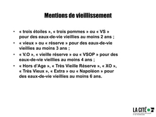 Mentions de vieillissement
• « trois étoiles », « trois pommes » ou « VS »
pour des eaux-de-vie vieillies au moins 2 ans ;
• « vieux » ou « réserve » pour des eaux-de-vie
vieillies au moins 3 ans ;
• « V.O », « vieille réserve » ou « VSOP » pour des
eaux-de-vie vieillies au moins 4 ans ;
• « Hors d’Age », « Très Vieille Réserve », « XO »,
« Très Vieux », « Extra » ou « Napoléon » pour
des eaux-de-vie vieillies au moins 6 ans.
 